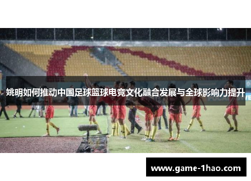 姚明如何推动中国足球篮球电竞文化融合发展与全球影响力提升