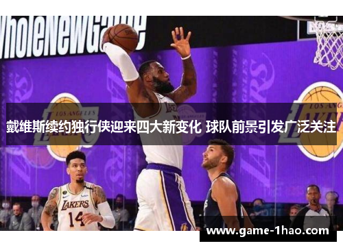 戴维斯续约独行侠迎来四大新变化 球队前景引发广泛关注